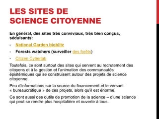 LES SITES DE
SCIENCE CITOYENNE
En général, des sites très conviviaux, très bien conçus,
séduisants:
- National Garden bioblitz
- Forests watchers (surveiller des forêts)
- Citizen Cyberlab
Toutefois, ce sont surtout des sites qui servent au recrutement des
citoyens et à la gestion et l’animation des communautés
épistémiques qui se construisent autour des projets de science
citoyenne.
Peu d’informations sur la source du financement et le versant
« bureaucratique » de ces projets, alors qu’il est énorme.
Ce sont aussi des outils de promotion de la science – d’une science
qui peut se rendre plus hospitalière et ouverte à tous.
 