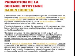 PROMOTION DE LA
SCIENCE CITOYENNE
CAREN COOPER
Citizen science refers to public participation in genuine scientific research, as
simple as sharing observations of birds in backyards to as complex as tracing
brain neurons online. Citizen science is the stress-free side of science: the
games and hobbies of discovery that people enjoy in their leisure. Citizen
science works because we are a curious species.
From the last decade of studying the phenomena of citizen science, we have
learned that citizen science co-creates highly reliable scientific knowledge
and builds social capital.
Co-created knowledge via citizen science is a hybrid: as quick and
extendable as professional scientific knowledge and potentially integrated
into our culture somewhat like traditional knowledge. Citizen science re-
locates science into our daily lives, our hobbies, and our shared human
culture.
I work at one hub of citizen science, the Cornell Lab of Ornithology. Leave the
Einstein hair to me and bring science out to you through the doors opened by
citizen science. The sooner we learn to co-create knowledge, the better our
chance to pull humanity through the complex challenges we face to create an
environmentally, socially, and economically sustainable society.
 