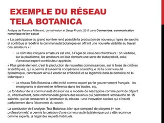 EXEMPLE DU RÉSEAU
TELA BOTANICA
Analyse de Florence Millerand, Lorna Heaton et Serge Proulx, 2011 dans Connexions: communication
numérique et lien social
« La participation du grand nombre rend possible la production de nouveaux types de savoirs
et contribue à redéfinir la communauté botanique en offrant une nouvelle visibilité au travail
des amateurs » :
• Le nom des citoyens amateurs est cité, à l’égal de celui des chercheurs : on visibilise,
sur la plateforme, les amateurs en leur donnant une sorte de statut inédit, celui
d’amateur-expert-contributeur apprécié.
« Plus généralement, c’est la production de nouvelles connaissances, sur la base de critères
scientifiques, qui a permis d’asseoir la compétence scientifique de la communauté
épistémique, contribuant ainsi à établir sa crédibilité et sa légitimité dans le domaine de la
botanique »
• Le réseau Tela Botanica a été invité comme expert par le gouvernement français; les
enseignants le donnent en référence dans les écoles, etc.
Le fondateur de la communauté dit avoir eu le modèle de l’entreprise comme point de départ
et, effectivement, cette communauté génère des revenus qui permettent l’embauche de 15
salariés, qui se consacrent à l’animation du réseau : une innovation sociale qui s’inscrit
parfaitement dans l’économie du savoir.
La conclusion de l’analyse: Tela Botanica, bien que composé de citoyens (= non
professionnels) a permis la création d’une communauté épistémique qui a été reconnue
comme experte, à l’égal des experts habituels.
 