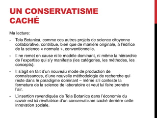 UN CONSERVATISME
CACHÉ
Ma lecture:
- Tela Botanica, comme ces autres projets de science citoyenne
collaborative, contribue, bien que de manière originale, à l’édifice
de la science « normale », conventionnelle.
- Il ne remet en cause ni le modèle dominant, ni même la hiérarchie
de l’expertise qui s’y manifeste (les catégories, les méthodes, les
concepts).
- Il s’agit en fait d’un nouveau mode de production de
connaissances, d’une nouvelle méthodologie de recherche qui
reste dans le paradigme dominant – même s’il conteste la
fermeture de la science de laboratoire et veut lui faire prendre
l’air.
- L’insertion revendiquée de Tela Botanica dans l’économie du
savoir est ici révélatrice d’un conservatisme caché derrière cette
innovation sociale.
 