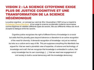 VISION 2 : LA SCIENCE CITOYENNE EXIGE
PLUS DE JUSTICE COGNITIVE ET UNE
TRANSFORMATION DE LA SCIENCE
HÉGÉMONIQUE
La justice cognitive : un concept qui vient de Shiv Visvanathan (1997) et qui a inspiré le
Knowledge Swaraj Manifesto et qui exige la science occidentale moderne reconnaisse
comme légitimes et valables différents types de savoirs, liés aux différents milieux de vie et
accepte la dialogue entre les savoirs.
Cognitive justice recognizes the right of different forms of knowledge to co-exist
but adds that this plurality goes beyond tolerance or liberalism to an active recognition
of the need for diversity. It demands recognition of knowledge: not just as method,
but also as a culture and a way of life. This pre-supposes everything this Manifesto has
argued for: that we need a pluralistic view of expertise, of science and technology, of
knowledge and craft; that we recognize that knowledge is embedded in culture, that
every knowledge has its own cosmology; […] that we need new engagement of
civil society to build a social democracy with the knowledge democracy.
 