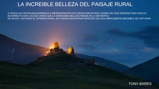 LA INCREIBLE BELLEZA DEL PAISAJE RURAL
A VECES LAS VISTAS MÁS INCREIBLES E IMPRESIONANTES SE PUEDEN ENCONTRAR, DONDE HAY QUE ESPERAR PARA VERLOS.
INCORRECTO SON LOS QUE CREEN QUE LA VERDADERA BELLEZA RESIDE EN LA METRÓPOLI.
DE HECHO, VISITANDO EL INTERIOR RURAL, SE PUEDEN ENCONTRAR ESPECIES QUE SON SIMPLEMENTE IMPOSIBLE DE CAPTURAR.
TONY-BARES
 