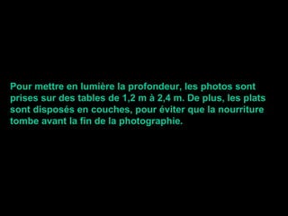 Pour mettre en lumière la profondeur, les photos sont prises sur des tables de 1,2 m à 2,4 m. De plus, les plats sont disposés en couches, pour éviter que la nourriture  tombe avant la fin de la photographie . 