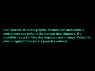 Carl Warner, le photographe, déclare son incapacité à convaincre ses enfants de manger des légumes. Il a toutefois réussi à faire des légumes eux-mêmes, l'objet du plus imaginatif des jouets pour les enfants. 