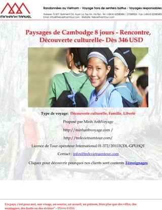 Paysages de Cambodge 8 jours - Rencontre,
Découverte culturelle- Dès 346 USD
Type de voyage: Découverte culturelle, Famille, Liberté
Proposé par Minh AnhVoyage
http://minhanhvoyage.com /
http://trekvietnamtour.com/
Licence de Tour opérateur International 01-372/2011TCDL-GPLHQT
Contact : infos@trekvietnamtour.com
Cliquez pour découvrir pourquoi nos clients sont contents Témoignages
Un pays, c'est pour moi, une visage, un sourire, un accueil, un prénom, bien plus que des villes, des
montagnes, des forêts ou des rivières" - (Pierre Fillit)
 