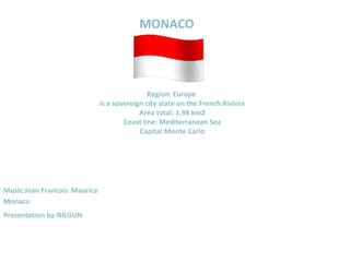 MONACO




                                              Region: Europe
                              is a sovereign city state on the French Riviera
                                           Area total: 1.98 km2
                                      Coast line: Mediterranean Sea
                                           Capital:Monte Carlo




Music:Jean Francois Maurice
Monaco
Presentation by:NILGUN
 