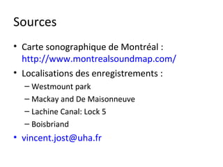 Sources
• Carte sonographique de Montréal :
  http://www.montrealsoundmap.com/
• Localisations des enregistrements :
  – Westmount park
  – Mackay and De Maisonneuve
  – Lachine Canal: Lock 5
  – Boisbriand
• vincent.jost@uha.fr
 