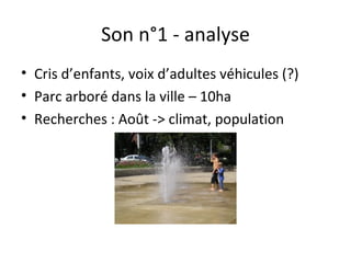 Son n°1 - analyse
• Cris d’enfants, voix d’adultes véhicules (?)
• Parc arboré dans la ville – 10ha
• Recherches : Août -> climat, population
 