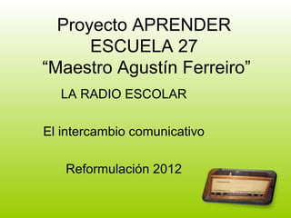 Proyecto APRENDER
      ESCUELA 27
“Maestro Agustín Ferreiro”
  LA RADIO ESCOLAR

El intercambio comunicativo

   Reformulación 2012
 