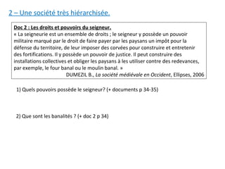 Doc 2 : Les droits et pouvoirs du seigneur.
« La seigneurie est un ensemble de droits ; le seigneur y possède un pouvoir
militaire marqué par le droit de faire payer par les paysans un impôt pour la
défense du territoire, de leur imposer des corvées pour construire et entretenir
des fortifications. Il y possède un pouvoir de justice. Il peut construire des
installations collectives et obliger les paysans à les utiliser contre des redevances,
par exemple, le four banal ou le moulin banal. »
DUMEZIL B., La société médiévale en Occident, Ellipses, 2006
1) Quels pouvoirs possède le seigneur? (+ documents p 34-35)
2) Que sont les banalités ? (+ doc 2 p 34)
2 – Une société très hiérarchisée.
 