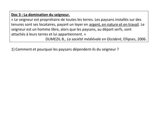 Doc 3 : La domination du seigneur.
« Le seigneur est propriétaire de toutes les terres. Les paysans installés sur des
tenures sont ses locataires, payant un loyer en argent, en nature et en travail. Le
seigneur est un homme libre, alors que les paysans, au départ serfs, sont
attachés à leurs terres et lui appartiennent. »
DUMEZIL B., La société médiévale en Occident, Ellipses, 2006.
1) Comment et pourquoi les paysans dépendent-ils du seigneur ?
 