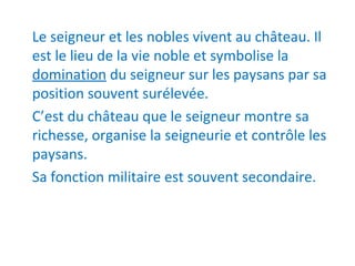 Le seigneur et les nobles vivent au château. Il
est le lieu de la vie noble et symbolise la
domination du seigneur sur les paysans par sa
position souvent surélevée.
C’est du château que le seigneur montre sa
richesse, organise la seigneurie et contrôle les
paysans.
Sa fonction militaire est souvent secondaire.
 