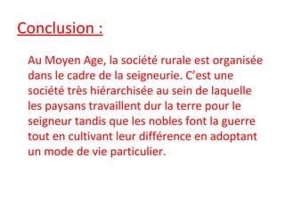 Conclusion :
Au Moyen Age, la société rurale est organisée
dans le cadre de la seigneurie. C’est une
société très hiérarchisée au sein de laquelle
les paysans travaillent dur la terre pour le
seigneur tandis que les nobles font la guerre
tout en cultivant leur différence en adoptant
un mode de vie particulier.
 