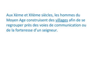 Aux Xème et XIIème siècles, les hommes du
Moyen Age construisent des villages afin de se
regrouper près des voies de communication ou
de la forteresse d’un seigneur.
 