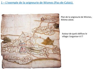 1 – L’exemple de la seigneurie de Wismes (Pas-de-Calais).
Plan de la seigneurie de Wismes,
XVème siècle.
Autour de quels édifices le
village s’organise-t-il ?
 