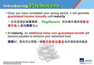 Introducing PaySavers
   ? Once you have completed your saving period, it will generate
     guaranteed income annually until maturity
      һĴޣ PaySavers ÿṩ ֤
      ֱΪֹ

   ? At maturity, an additional lump sum guaranteed benefit will
     become payable to enhance your retirement fund
      ʱ , Ҳȡһʶı֤ݻ




PaySavers Product Workshop (Version 1, August 2011)
For Internal Circulation only
 