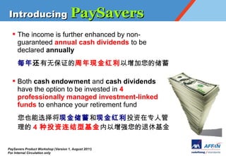 Introducing PaySavers

  ? The income is further enhanced by non-
    guaranteed annual cash dividends to be
    declared annually
     ÿ껹ޱֽ֤Ĵ

  ? Both cash endowment and cash dividends
    have the option to be invested in 4
    professionally managed investment-linked
    funds to enhance your retirement fund
     ҲѡֽֽͶר˹
      4 Ͷͻǿݻ

PaySavers Product Workshop (Version 1, August 2011)
For Internal Circulation only
 