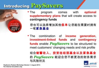 Introducing PaySavers
                                 ? The    program    comes       with    optional
                                   supplementary plans that will create access to
                                   contingency funds
                                    Ҳѡ  Ҫʱӵ
                                    һʽ

                                 ? The combination of income generation,
                                   investment-linked funds and contingency
                                   funds enable PaySavers to be structured to
                                   meet customers changing needs and risk profile
                                    ϴ롢ͶͻԼ
                                     PaySavers ӭϸĵĲ
                                    ״
PaySavers Product Workshop (Version 1, August 2011)
For Internal Circulation only
 