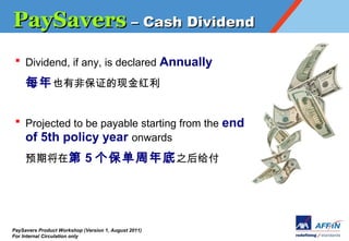 PaySavers C Cash Dividend
 ? Dividend, if any, is declared Annually

     ÿ ҲзǱֽ֤


 ? Projected to be payable starting from the end
   of 5th policy year onwards
     Ԥڽڵ 5  ֮




PaySavers Product Workshop (Version 1, August 2011)
For Internal Circulation only
 