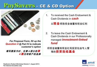 PaySavers C CE & CD Option
                                                      1.   To received the Cash Endowment &
                                                           Cash Dividends in cash

                                                           ֽ ȡֽֽ


                                                      2.   To leave the Cash Endowment &
                                                           Cash Dividends in our Professionally
                                                           managed investment-linked
     For Proposal Form, fill up the
   Question 4 @ Part IV to indicate                        fund
               customers option
                                                       ֽֽͶר˹
   дҪʱڵ 4 ֵ                                      Ͷ
        4  עͻѡ


PaySavers Product Workshop (Version 1, August 2011)
For Internal Circulation only
 