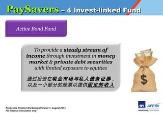 PaySavers C 4 Invest-linked Fund
        Active Bond Fund



                    To provide a steady stream of
                 income through investment in money
                  market & private debt securities
                    with limited exposure to equities

                 ͨͶֽг˽ծ֤ȯ ,
                 ԼһСֵĹƱṩ̶



PaySavers Product Workshop (Version 1, August 2011)
For Internal Circulation only
 