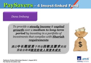 PaySavers C 4 Invest-linked Fund
            Dana Imbang


              To provide a steady income & capital
              growth over a medium to long-term
                period by investing in a portfolio of
              investments that compiles with Shariah
                          requirements

            ͨгͶ ڷϻؽ̷Ҫ Ͷ
              ȡù̶ʱɳ


PaySavers Product Workshop (Version 1, August 2011)
For Internal Circulation only
 