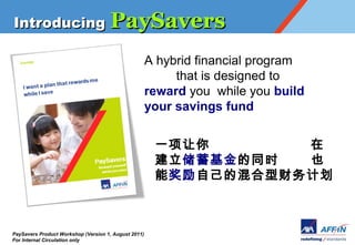 Introducing PaySavers

                                                      A hybrid financial program
                                                           that is designed to
                                                      reward you while you build
                                                      your savings fund


                                                       һ       
                                                       ͬʱ  Ҳ
                                                       ܽԼĻͲƻ



PaySavers Product Workshop (Version 1, August 2011)
For Internal Circulation only
 