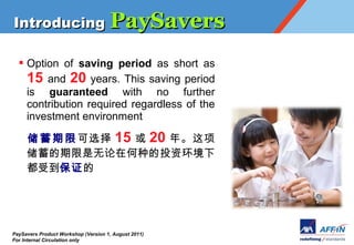 Introducing PaySavers

  ? Option of saving period as short as
    15 and 20 years. This saving period
    is guaranteed with no further
    contribution required regardless of the
    investment environment

         ѡ 15  20 ꡣ
     ںֵͶʻ
     ֤ܵ




PaySavers Product Workshop (Version 1, August 2011)
For Internal Circulation only
 