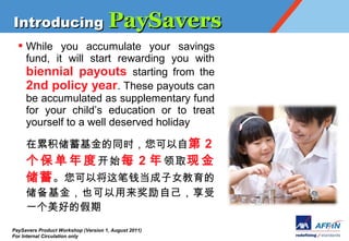 Introducing PaySavers
  ? While you accumulate your savings
    fund, it will start rewarding you with
    biennial payouts starting from the
    2nd policy year. These payouts can
    be accumulated as supplementary fund
    for your childs education or to treat
    yourself to a well deserved holiday

     ۻͬʱԵ 2
          ʼ ÿ 2  ȡ  
      ԽǮŮ
     ҲԼ
     һõļ
PaySavers Product Workshop (Version 1, August 2011)
For Internal Circulation only
 