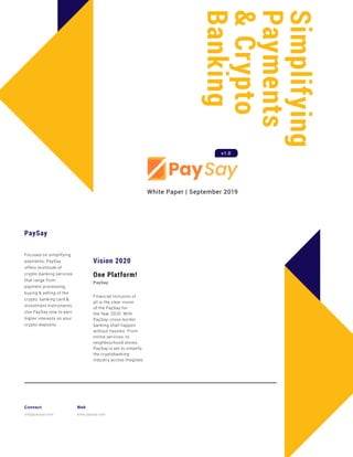 Simplifying
Payments
&Crypto
Banking
PaySay
Focused on simplifying
payments, PaySay
offers multitude of
crypto-banking services
that range from
payment processing,
buying & selling of the
crypto, banking card &
investment instruments.
Use PaySay now to earn
higher interests on your
crypto-deposits.
White Paper | September 2019
Vision 2020
One Platform!
PaySay
Financial Inclusion of
all is the clear vision
of the PaySay for
the Year 2020. With
PaySay, cross-border
banking shall happen
without hassles. From
online services, to
neighbourhood stores,
PaySay is set to simplify
the cryptobanking
industry across theglobe
Connect
info@paysay.com
Web
www.paysay.com
v1.0
 
