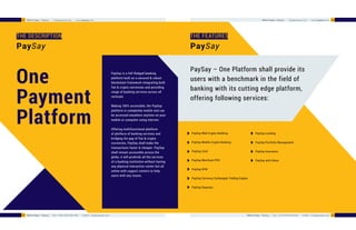 THE DESCRIPTION THE FEATURES
One
Payment
Platform
PaySay – One Platform shall provide its
users with a benchmark in the field of
banking with its cutting edge platform,
offering following services:
PaySay Web Crypto-Banking
PaySay Mobile Crypto-Banking
PaySay Card
PaySay Merchant POS
PaySay ATM
PaySay Currency Exchange& Trading Engine
PaySay Deposits
PaySay is a full-fledged banking
platform built on a secured & robust
blockchain framework integrating both
fiat & crypto currencies and providing
range of banking services across all
verticals.
Making 100% accessible, the PaySay
platform is completely mobile and can
be accessed anywhere anytime on your
mobile or computer using internet.
Offering multifunctional platform
of plethora of banking services and
bridging the gap of fiat & crypto
currencies, PaySay shall make the
transactions faster & cheaper. PaySay
shall remain accessible across the
globe, it will proAvide all the services
of a banking institution without having
any physical interaction center but all
online with support centers to help
users with any issues.
PaySay Lending
PaySay Portfolio Management
PaySay Insurance
PaySay with Alexa
PaySayPaySay
22
22 White Paper - PaySay | info@paysay.com | www.paysay.com
White Paper - PaySay | Tele : (+91) 9918 900 409 | E-Mail : info@paysay.com 23
23White Paper - PaySay | info@paysay.com | www.paysay.com
White Paper - PaySay | Tele : (+91) 9918 900 409 | E-Mail : info@paysay.com
 