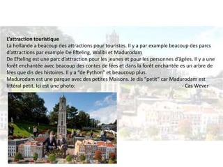 L’attraction touristique 
La hollande a beacoup des attractions pour touristes. Il y a par example beacoup des parcs 
d’attractions par example De Efteling, Walibi et Madurodam 
De Efteling est une parc d’attraction pour les jeunes et pour les personnes d’âgées. Il y a une 
forêt enchantée avec beacoup des contes de fées et dans la forêt enchantée es un arbre de 
fées que dis des histoires. Il y a “de Python” et beaucoup plus. 
Madurodam est une parque avec des petites Maisons. Je dis “petit” car Madurodam est 
littéral petit. Ici est une photo: - Cas Wever 
 