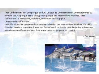 “Het Dolfinarium” est une parque de fun. Un jour de Dolfinarium est une expérience tu 
n’oublir pas. La parque est la plus grande parque des mammifères marines. “Het 
Dolfinarium” a marousins, Dolphins, morses et beacoup plus. 
L’Histoire de Dolfinarium 
Le Dolfinariuma se posé en raison de une collection des mammifères marines. En 1995, 
Frits den herder a commencé avec son frère Coen à un bassin pour Dolphins et beacoup 
plus des mammifères marines. Frits a féte cette projet pour un charité. 
- Cas Wever 
