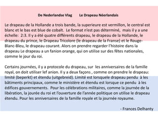 De Nederlandse Vlag Le Drapeau Néerlandais 
Le drapeau de la Hollande a trois bande, la superieure est vermillon, le central est 
blanc et le bas est blue de cobalt. Le format n’est pas déterminé, mais il y a une 
échelle: 2:3. Il y a été quatre différents drapeau, le drapeau de la Hollande, le 
drapeau du prince, le Drapeau Tricolore (le drapeau de la Franse) et le Rouge- 
Blanc-Bleu, le drapeau courant. Alors on prendre regarder l’histoire dans la 
drapeau Le drapeau a un fanion orange, qui on utilise sur des fêtes nationales, 
comme le jour du roi. 
Certains journées, il y a protocole du drapeau, sur les anniversaires de la famille 
royal, on doit utiliser lef anion. Il y a deux façons , comme on prendre le drapeau: 
limité (beperkt) et étendu (uitgebreid). Limité est lorsquele drapeau pendu à les 
bâtiments principaux, comme le ministère et étendu est lorsque ce pendu à les 
édifices gouvernements. Pour les célébrations militaires, comme la journée de la 
libération, la jourée du roi et l’ouverture de l’année politique on utilise le drapeau 
étendu. Pour les anniversaires de la famille royale et la journée royaume. 
- Frances Delhanty 
 