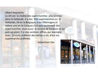 Albert Heijn(AH): 
Le AH est le chaîne des supermarches plus cèlébre 
dans la Hollande. Il a des 930 supermarches en la 
Hollande, 24 en la Belgique, 6 en l’Allemagne et 
même une en le Curaçao.Il n’a pas seulement des 
supermarches, mais aussi le service de livraison et un 
pick up piont. Il a tres combien offres, par exemple: 
Avec 10 euro, j’obtenis des verres à vin. Il est ma 
supermarche préféréé. 
- Sebastiaan Vos 
 