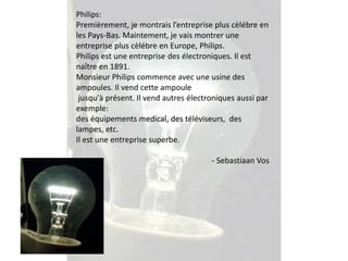 Philips: 
Premièrement, je montrais l’entreprise plus cèlébre en 
les Pays-Bas. Maintement, je vais montrer une 
entreprise plus cèlébre en Europe, Philips. 
Philips est une entreprise des électroniques. Il est 
naître en 1891. 
Monsieur Philips commence avec une usine des 
ampoules. Il vend cette ampoule 
jusqu'à présent. Il vend autres électroniques aussi par 
exemple: 
des équipements medical, des téléviseurs, des 
lampes, etc. 
Il est une entreprise superbe. 
- Sebastiaan Vos 
 
