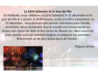La Saint-Sylvestre et Le Jour de l’An 
En Hollande, nous célébrons la Saint-Sylvestre le 31 décembre et le 
jour de l’An le 1 janvier. À 24:00 heures, la feu d’artifice commence. Le 
31 décembre, nous pensons des bonnes intentions pour l’année 
prochaine. Nous souhaitons tout le monde une bonne année au 
moyen des cartes de Noël et des cartes du Nouvel An. Nous avons les 
plats spécial aussi par exemple beignes et beignets aux pommes. 
Brièvement un de plus beaux jours de l’année ! 
- Najoua Serhan 
 