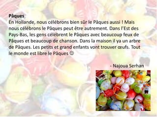 Pâques 
En Hollande, nous célébrons bien sûr le Pâques aussi ! Mais 
nous célébrons le Pâques peut être autrement. Dans l’Est des 
Pays-Bas, les gens célébrent le Pâques avec beaucoup feux de 
Pâques et beaucoup de chanson. Dans la maison il ya un arbre 
de Pâques. Les petits et grand enfants vont trouver oeufs. Tout 
le monde est libre le Pâques  
- Najoua Serhan 
 