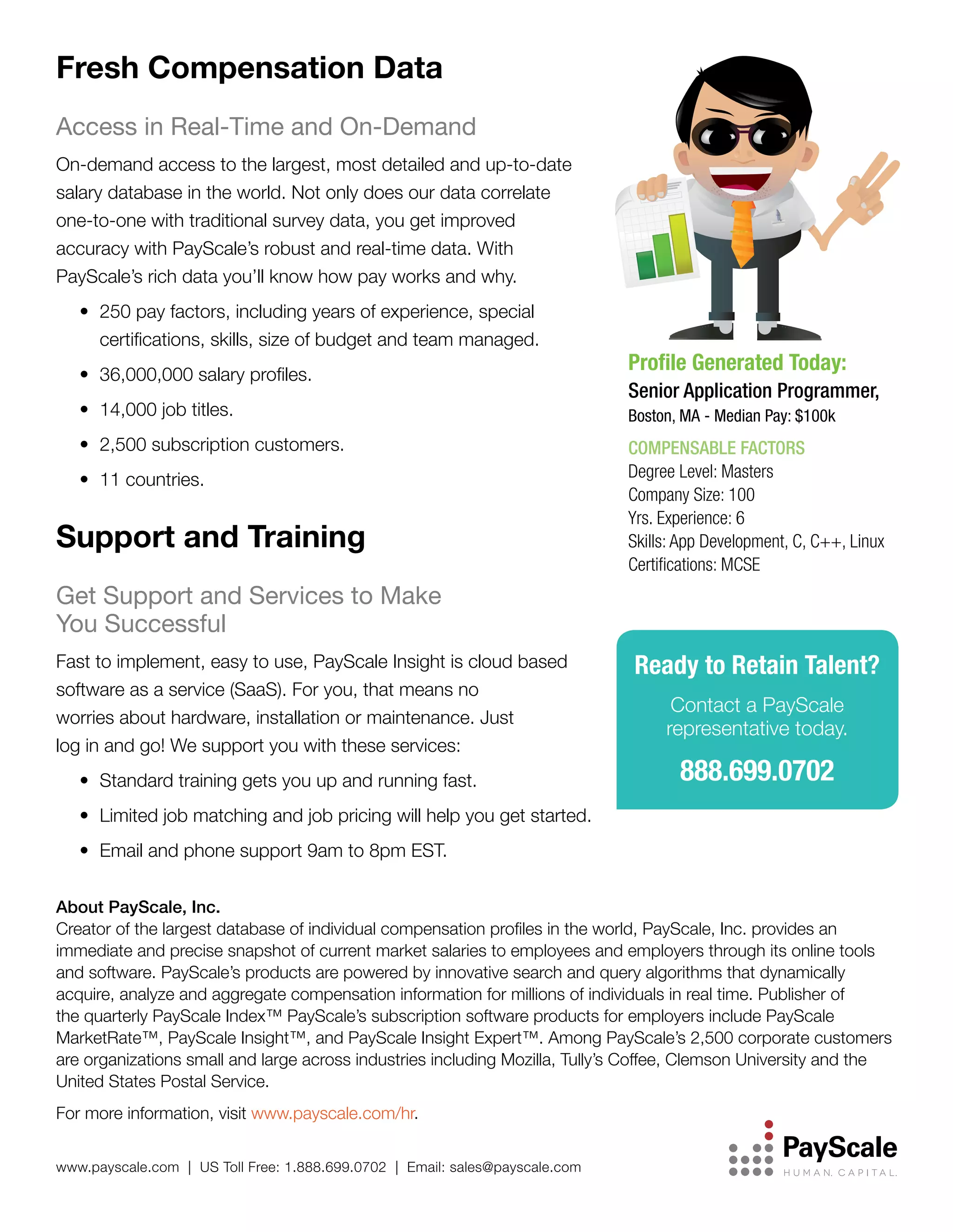 Fresh Compensation Data
Access in Real-Time and On-Demand
On-demand access to the largest, most detailed and up-to-date
salary database in the world. Not only does our data correlate
one-to-one with traditional survey data, you get improved
accuracy with PayScale’s robust and real-time data. With
PayScale’s rich data you’ll know how pay works and why.
•	 250 pay factors, including years of experience, special
certifications, skills, size of budget and team managed.
•	 36,000,000 salary profiles.
•	 14,000 job titles.
•	 2,500 subscription customers.
•	 11 countries.

Support and Training

Profile Generated Today:
Senior Application Programmer,
Boston, MA - Median Pay: $100k

COMPENSABLE FACTORS
Degree Level: Masters
Company Size: 100
Yrs. Experience: 6
Skills: App Development, C, C++, Linux
Certifications: MCSE

Get Support and Services to Make
You Successful
Fast to implement, easy to use, PayScale Insight is cloud based
software as a service (SaaS). For you, that means no
worries about hardware, installation or maintenance. Just
log in and go! We support you with these services:
•	 Standard training gets you up and running fast.

Ready to Retain Talent?
Contact a PayScale
representative today.

888.699.0702

•	 Limited job matching and job pricing will help you get started.
•	 Email and phone support 9am to 8pm EST.
About PayScale, Inc.
Creator of the largest database of individual compensation profiles in the world, PayScale, Inc. provides an
immediate and precise snapshot of current market salaries to employees and employers through its online tools
and software. PayScale’s products are powered by innovative search and query algorithms that dynamically
acquire, analyze and aggregate compensation information for millions of individuals in real time. Publisher of
the quarterly PayScale Index™ PayScale’s subscription software products for employers include PayScale
MarketRate™, PayScale Insight™, and PayScale Insight Expert™. Among PayScale’s 2,500 corporate customers
are organizations small and large across industries including Mozilla, Tully’s Coffee, Clemson University and the
United States Postal Service.
For more information, visit www.payscale.com/hr.
www.payscale.com | US Toll Free: 1.888.699.0702 | Email: sales@payscale.com

 