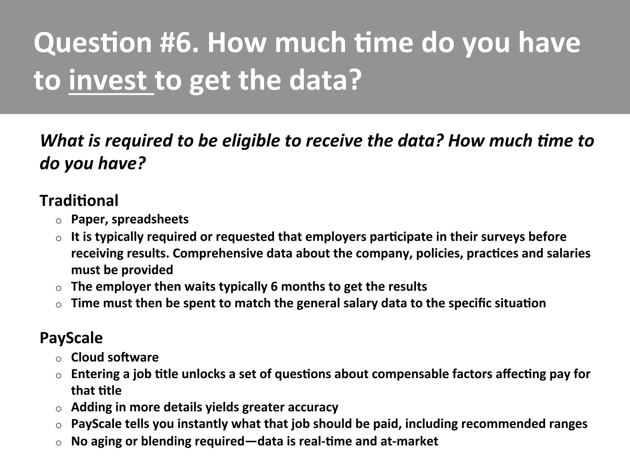 Ques/on	
  #6.	
  How	
  much	
  /me	
  do	
  you	
  have	
  
to	
  invest	
  to	
  get	
  the	
  data?	
  
What	
  is	
  required	
  to	
  be	
  eligible	
  to	
  receive	
  the	
  data?	
  How	
  much	
  5me	
  to	
  
do	
  you	
  have?	
  
Tradi/onal	
  
   o    Paper,	
  spreadsheets	
  
   o    It	
  is	
  typically	
  required	
  or	
  requested	
  that	
  employers	
  par/cipate	
  in	
  their	
  surveys	
  before	
  
        receiving	
  results.	
  Comprehensive	
  data	
  about	
  the	
  company,	
  policies,	
  prac/ces	
  and	
  salaries	
  	
  
        must	
  be	
  provided	
  
   o    The	
  employer	
  then	
  waits	
  typically	
  6	
  months	
  to	
  get	
  the	
  results	
  
   o    Time	
  must	
  then	
  be	
  spent	
  to	
  match	
  the	
  general	
  salary	
  data	
  to	
  the	
  speciﬁc	
  situa/on	
  

PayScale	
  
   o    Cloud	
  sofware	
  
   o    Entering	
  a	
  job	
  /tle	
  unlocks	
  a	
  set	
  of	
  ques/ons	
  about	
  compensable	
  factors	
  aﬀec/ng	
  pay	
  for	
  
        that	
  /tle	
  
   o    Adding	
  in	
  more	
  details	
  yields	
  greater	
  accuracy	
  
   o    PayScale	
  tells	
  you	
  instantly	
  what	
  that	
  job	
  should	
  be	
  paid,	
  including	
  recommended	
  ranges	
  
   o    No	
  aging	
  or	
  blending	
  required—data	
  is	
  real-­‐/me	
  and	
  at-­‐market	
  
 