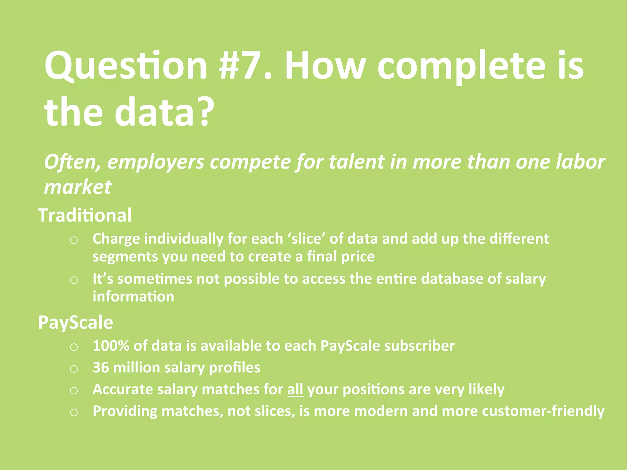 Ques/on	
  #7.	
  How	
  complete	
  is	
  
the	
  data?	
  
OGen,	
  employers	
  compete	
  for	
  talent	
  in	
  more	
  than	
  one	
  labor	
  
market	
  	
  
Tradi/onal	
  
    o  Charge	
  individually	
  for	
  each	
  ‘slice’	
  of	
  data	
  and	
  add	
  up	
  the	
  diﬀerent	
  
       segments	
  you	
  need	
  to	
  create	
  a	
  ﬁnal	
  price	
  	
  
    o  It’s	
  some/mes	
  not	
  possible	
  to	
  access	
  the	
  en/re	
  database	
  of	
  salary	
  
       informa/on	
  
PayScale	
  
    o    100%	
  of	
  data	
  is	
  available	
  to	
  each	
  PayScale	
  subscriber	
  
    o    36	
  million	
  salary	
  proﬁles	
  
    o    Accurate	
  salary	
  matches	
  for	
  all	
  your	
  posi/ons	
  are	
  very	
  likely	
  
    o    Providing	
  matches,	
  not	
  slices,	
  is	
  more	
  modern	
  and	
  more	
  customer-­‐friendly	
  
 