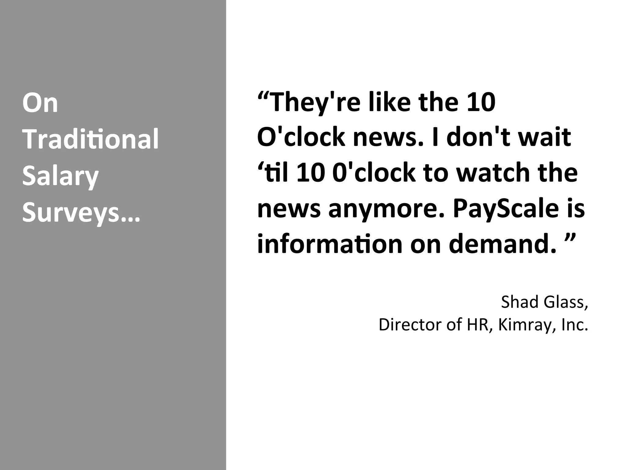 On	
             “They're	
  like	
  the	
  10	
  
Tradi/onal	
     O'clock	
  news.	
  I	
  don't	
  wait	
  
Salary	
         ‘/l	
  10	
  0'clock	
  to	
  watch	
  the	
  
Surveys…	
       news	
  anymore.	
  PayScale	
  is	
  
                 informa/on	
  on	
  demand.	
  ”	
  
                                                                           	
  
                                                          Shad	
  Glass,	
  
                                 Director	
  of	
  HR,	
  Kimray,	
  Inc.	
  
 