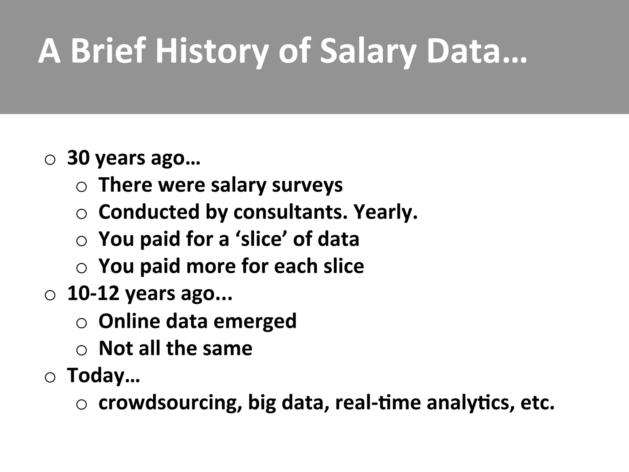 A	
  Brief	
  History	
  of	
  Salary	
  Data…	
  

o  30	
  years	
  ago…	
  
    o  There	
  were	
  salary	
  surveys	
  
    o  Conducted	
  by	
  consultants.	
  Yearly.	
  
    o  You	
  paid	
  for	
  a	
  ‘slice’	
  of	
  data	
  
    o  You	
  paid	
  more	
  for	
  each	
  slice	
  
o  10-­‐12	
  years	
  ago...	
  
    o  Online	
  data	
  emerged	
  
    o  Not	
  all	
  the	
  same	
  
o  Today…	
  
    o  crowdsourcing,	
  big	
  data,	
  real-­‐/me	
  analy/cs,	
  etc.	
  
 