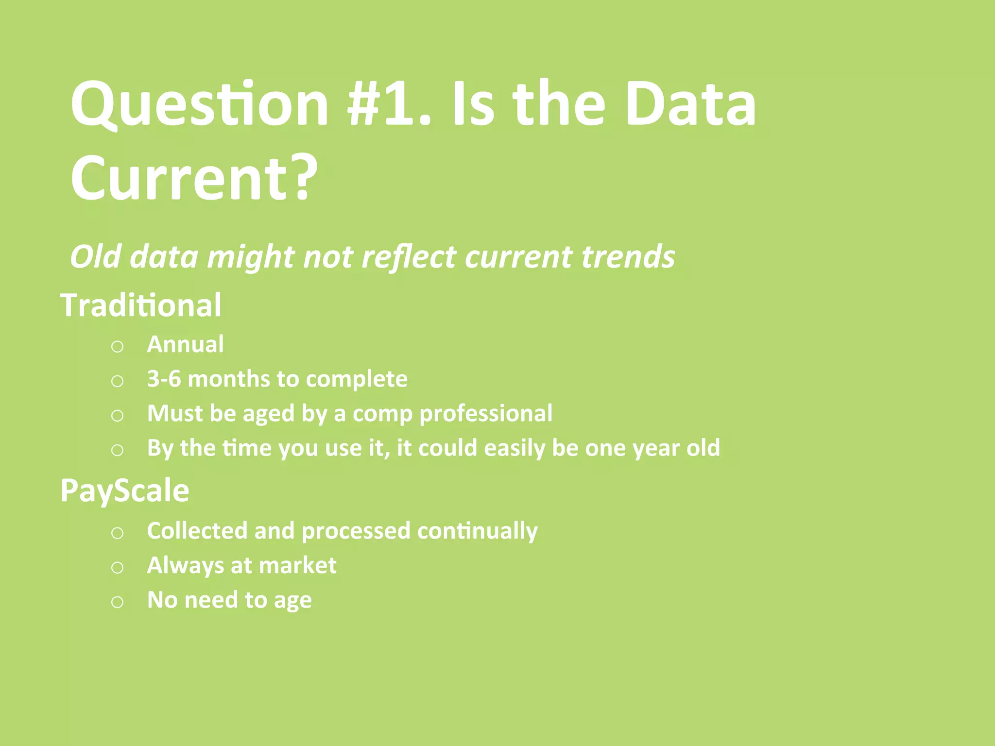 Ques/on	
  #1.	
  Is	
  the	
  Data	
  
Current?	
  
 Old	
  data	
  might	
  not	
  reﬂect	
  current	
  trends	
  
Tradi/onal	
  
     o    Annual	
  
     o    3-­‐6	
  months	
  to	
  complete	
  
     o    Must	
  be	
  aged	
  by	
  a	
  comp	
  professional	
  
     o    By	
  the	
  /me	
  you	
  use	
  it,	
  it	
  could	
  easily	
  be	
  one	
  year	
  old	
  
PayScale	
  
     o  Collected	
  and	
  processed	
  con/nually	
  
     o  Always	
  at	
  market	
  
     o  No	
  need	
  to	
  age	
  
 