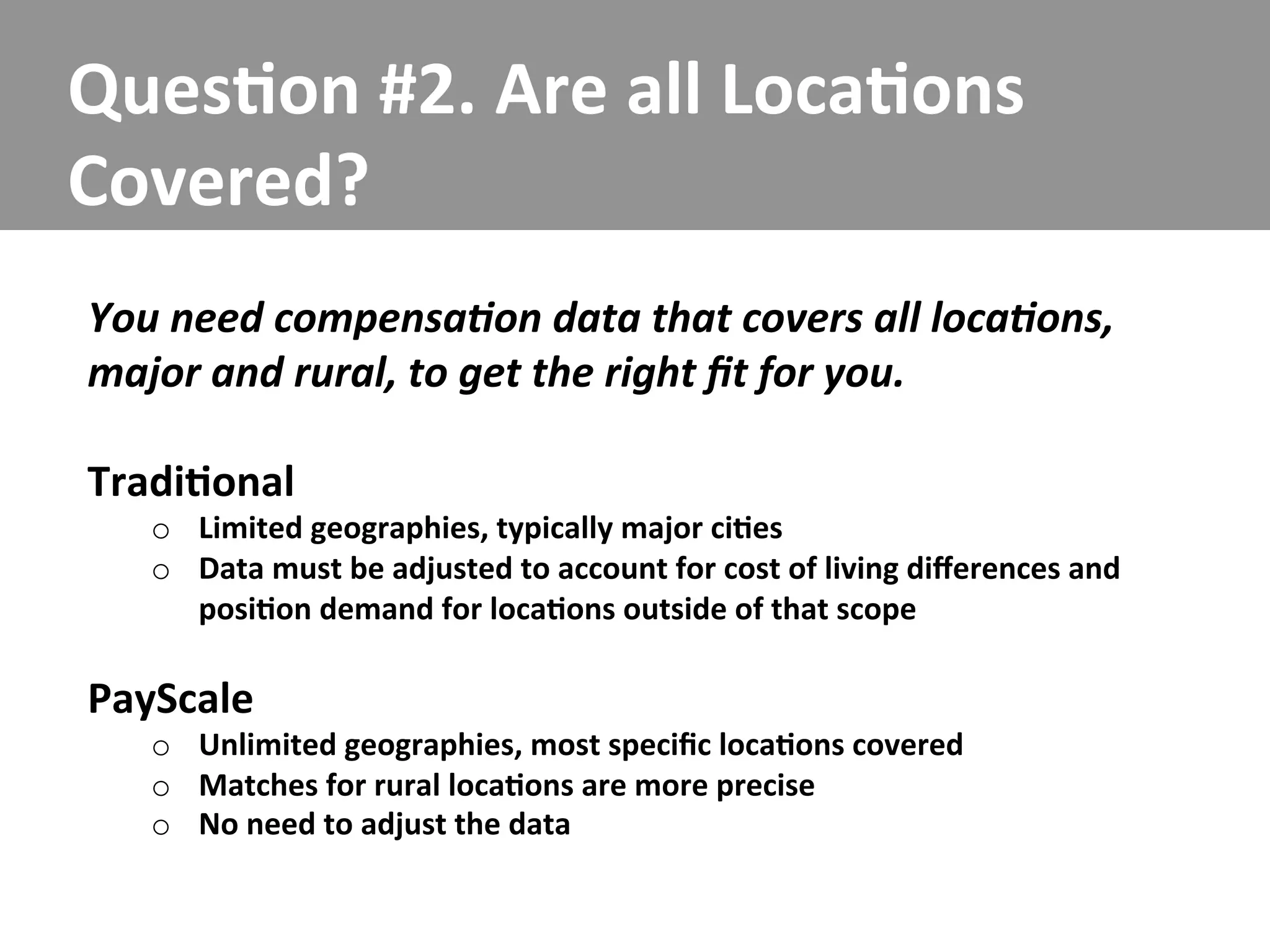 Ques/on	
  #2.	
  Are	
  all	
  Loca/ons	
  
Covered?	
  
You	
  need	
  compensa5on	
  data	
  that	
  covers	
  all	
  loca5ons,	
  
major	
  and	
  rural,	
  to	
  get	
  the	
  right	
  ﬁt	
  for	
  you.	
  
	
  
Tradi/onal	
  
    o  Limited	
  geographies,	
  typically	
  major	
  ci/es	
  
    o  Data	
  must	
  be	
  adjusted	
  to	
  account	
  for	
  cost	
  of	
  living	
  diﬀerences	
  and	
  
       posi/on	
  demand	
  for	
  loca/ons	
  outside	
  of	
  that	
  scope	
  

PayScale	
  
    o  Unlimited	
  geographies,	
  most	
  speciﬁc	
  loca/ons	
  covered	
  
    o  Matches	
  for	
  rural	
  loca/ons	
  are	
  more	
  precise	
  
    o  No	
  need	
  to	
  adjust	
  the	
  data	
  
 