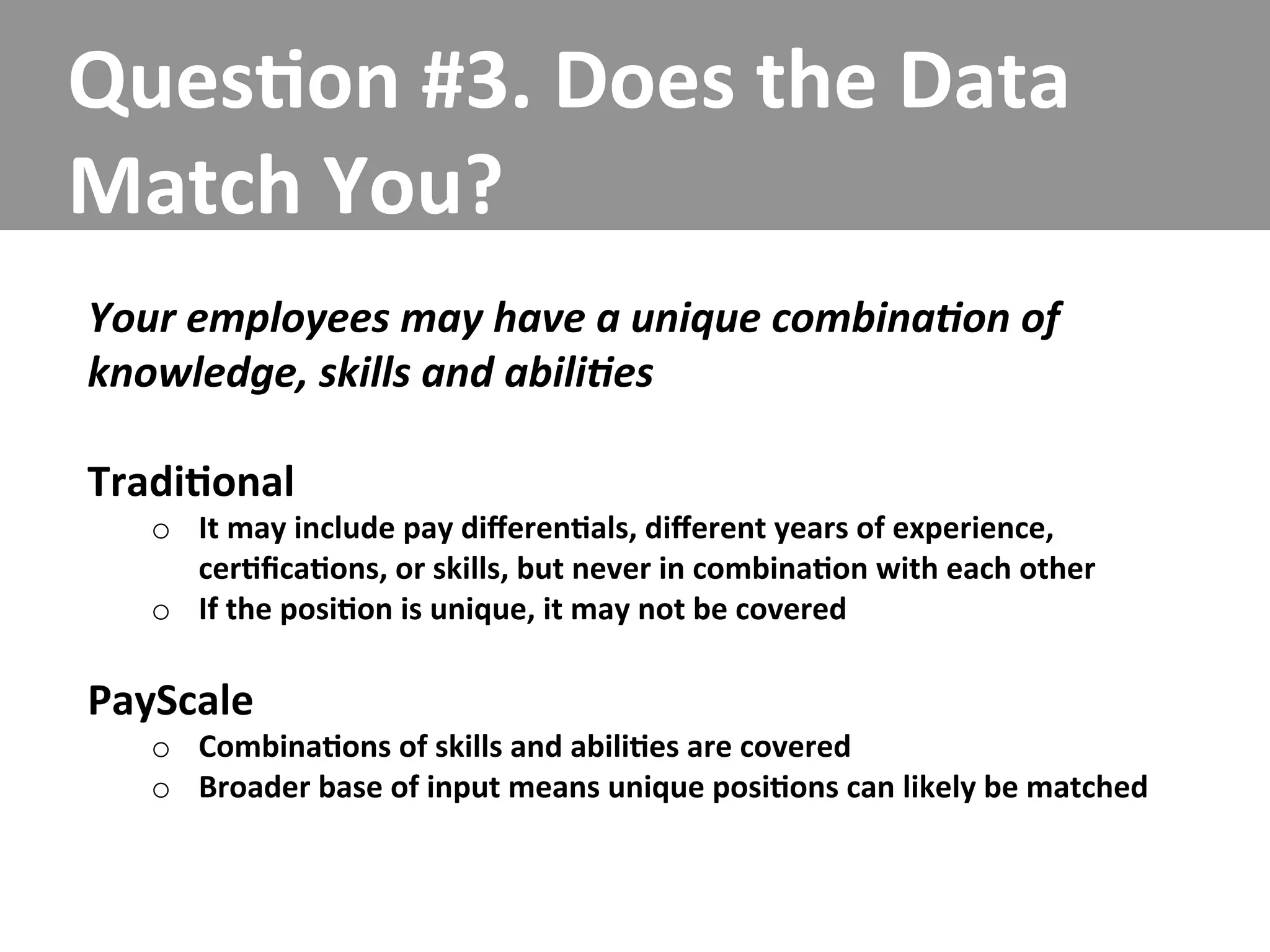 Ques/on	
  #3.	
  Does	
  the	
  Data	
  
Match	
  You?	
  
Your	
  employees	
  may	
  have	
  a	
  unique	
  combina5on	
  of	
  
knowledge,	
  skills	
  and	
  abili5es	
  
	
  
Tradi/onal	
  
    o  It	
  may	
  include	
  pay	
  diﬀeren/als,	
  diﬀerent	
  years	
  of	
  experience,	
  
       cer/ﬁca/ons,	
  or	
  skills,	
  but	
  never	
  in	
  combina/on	
  with	
  each	
  other	
  
    o  If	
  the	
  posi/on	
  is	
  unique,	
  it	
  may	
  not	
  be	
  covered	
  

PayScale	
  
    o  Combina/ons	
  of	
  skills	
  and	
  abili/es	
  are	
  covered	
  
    o  Broader	
  base	
  of	
  input	
  means	
  unique	
  posi/ons	
  can	
  likely	
  be	
  matched	
  
 