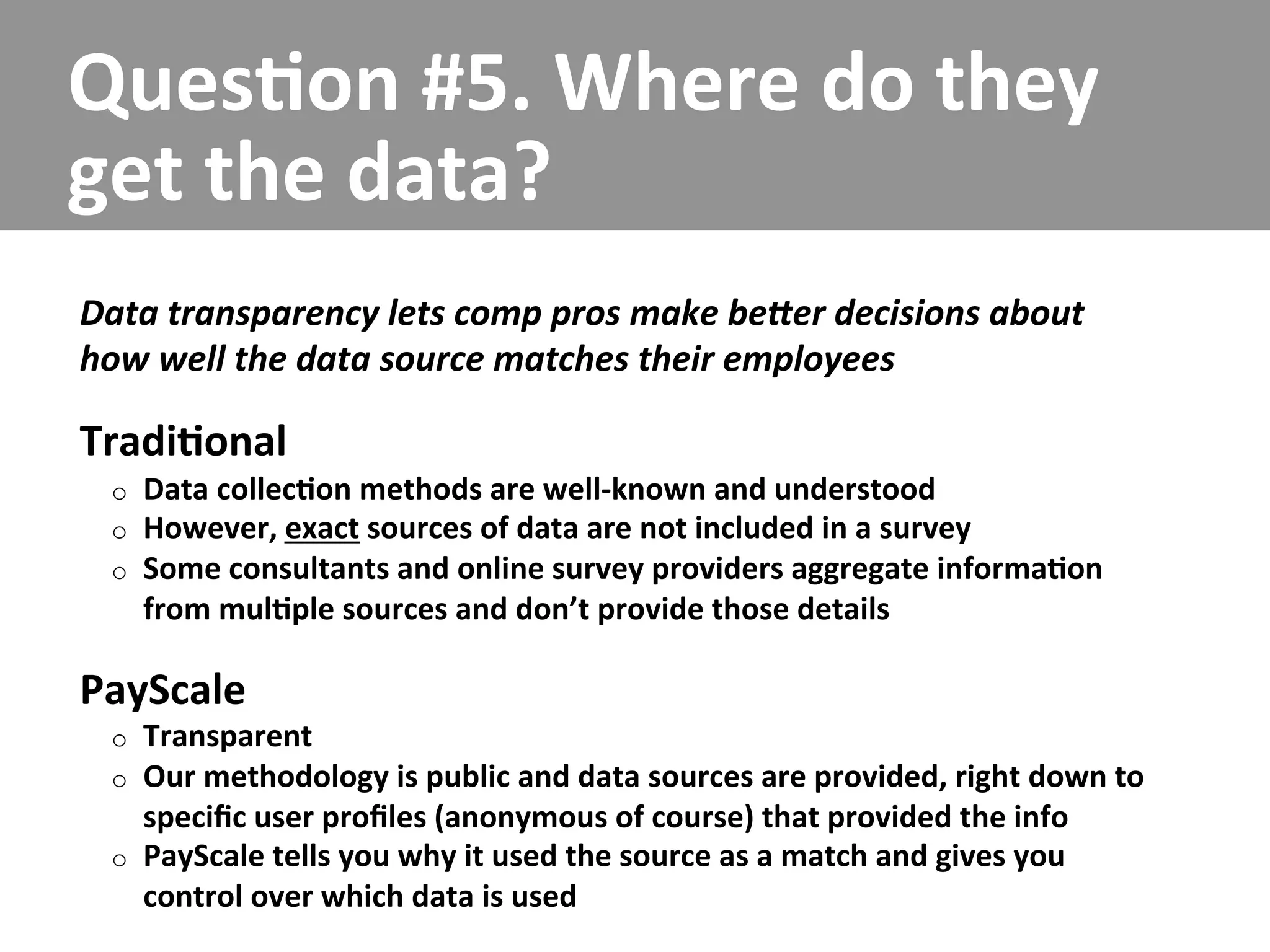 Ques/on	
  #5.	
  Where	
  do	
  they	
  
get	
  the	
  data?	
  
Data	
  transparency	
  lets	
  comp	
  pros	
  make	
  beCer	
  decisions	
  about	
  
how	
  well	
  the	
  data	
  source	
  matches	
  their	
  employees	
  

Tradi/onal	
  
  o    Data	
  collec/on	
  methods	
  are	
  well-­‐known	
  and	
  understood	
  
  o    However,	
  exact	
  sources	
  of	
  data	
  are	
  not	
  included	
  in	
  a	
  survey	
  
  o    Some	
  consultants	
  and	
  online	
  survey	
  providers	
  aggregate	
  informa/on	
  
       from	
  mul/ple	
  sources	
  and	
  don’t	
  provide	
  those	
  details	
  

PayScale	
  
  o    Transparent	
  
  o    Our	
  methodology	
  is	
  public	
  and	
  data	
  sources	
  are	
  provided,	
  right	
  down	
  to	
  
       speciﬁc	
  user	
  proﬁles	
  (anonymous	
  of	
  course)	
  that	
  provided	
  the	
  info	
  
  o    PayScale	
  tells	
  you	
  why	
  it	
  used	
  the	
  source	
  as	
  a	
  match	
  and	
  gives	
  you	
  
       control	
  over	
  which	
  data	
  is	
  used	
  
 