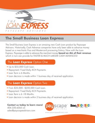 The Small Business Loan Express
The Small Business Loan Express is an amazing new Cash Loan product by Payscape
Advisors. Historically, Cash Advance companies have only been able to advance money
based on a merchants Visa and Mastercard processing history. Now with the Loan
Express, Payscape is able to advance the merchant money based on ALL of their revenue
which in turn can provide for FASTER & MUCH LARGER CASH ADVANCES!

  The Loan Express Option One
 •   Up to $35,000 Cash Loan.
 •   Repayment: Fixed Daily ACH Payments.
 •   Loan Term is 6 Months.
 •   Loan decision is made within 1 business day of received application.


  The Loan Express Option Two
 •   From $35,000 - $250,000 Cash Loan.
 •   Repayment: Fixed Daily ACH Payments.
 •   Loan Term is 6 -18 Months.
 •   Loan decision is made within 2 business day of received application.


 Contact us today to learn more!
 404.350.6565 x3                                                            2009 • 2010 • 2011


 sales@payscapeadvisors.com



                                                              www.payscapeadvisors.com
 