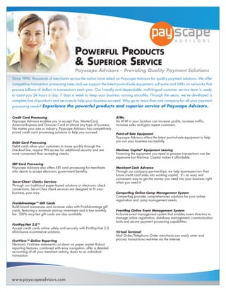 Powerful Products
                                            & suPerior service
                                            Payscape Advisors – Providing Quality Payment Solutions
Since 1990, thousands of merchants across the nation have relied on Payscape Advisors for quality payment solutions. We offer
competitive transaction processing rates and we support the latest point-of-sale equipment, software and VARs on networks that
process billions of dollars in transactions each year. Our friendly and dependable, multi-lingual customer service team is ready
to assist you 24 hours a day, 7 days a week to keep your business running smoothly. Through the years, we’ve developed a
complete line of products and services to help your business succeed. Why go to more than one company for all your payment
processing needs? Experience the powerful products and superior service of Payscape Advisors.

Credit Card Processing                                                 ATMs
Payscape Advisors enables you to accept Visa, MasterCard,              An ATM in your location can increase profits, increase traffic,
AmericanExpress and Discover Card at almost any type of business.      increase sales and gain repeat customers.
No matter your size or industry, Payscape Advisors has competitively
priced credit card processing solutions to help you succeed.           Point-of-Sale Equipment
                                                                       Payscape Advisors offers the latest point-of-sale equipment to help
Debit Card Processing                                                  you run your business successfully.
Debit cards allow your customers to move quickly through the
checkout line, require PIN access for additional security and are      Merimac Capital® Equipment Leasing
more convenient than accepting checks.                                 Financing the equipment you need to process transactions can be
                                                                       expensive but Merimac Capital makes it affordable.
EBT Card Processing
Payscape Advisors also offers EBT card processing for merchants        Merchant Cash Advance
who desire to accept electronic government benefits.                   Through our company partnerships, we help businesses turn their
                                                                       future credit card sales into working capital. It’s an easy and
                                                                       convenient way to get the money you need into your business right
Secur-Chex® Checks Services                                            when you need it.
Through our traditional paper-based solutions or electronic check
conversions, Secur-Chex check services are designed to fit your
business, your way.                                                    CamperReg Online Camp Management System
                                                                       CamperReg provides comprehensives solutions for your online
                                                                       registration and camp management needs.
FirstAdvantage™ Gift Cards
Build brand awareness and increase sales with FirstAdvantage gift
cards, featuring a minimum start-up investment and a low monthly       EventReg Online Event Management System
fee. 100% recycled gift cards are also available.                      Inclusive event management system that enables event directors to
                                                                       manage online registration, database management, communication
                                                                       tools and secure payment processing capabilities.
FirstPay.Net 2.0™
Accept credit cards online safely and securely with FirstPay.Net 2.0
all-inclusive e-commerce solutions.                                    Virtual Terminal
                                                                       Mail Order/Telephone Order merchants can easily enter and
FirstView™ Online Reporting
                                                                       process transactions real-time via the Internet.
Electronic FirstView statements cut down on paper waste! Robust
reporting features, combined with easy navigation, offer a detailed
accounting of all your merchant activity, down to an individual
transaction.




www.payscapeadvisors.com
 