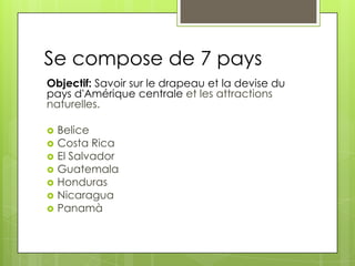 Se compose de 7 pays
Objectif: Savoir sur le drapeau et la devise du
pays d'Amérique centrale et les attractions
naturelles.
 Belice
 Costa Rica
 El Salvador
 Guatemala
 Honduras
 Nicaragua
 Panamà
 